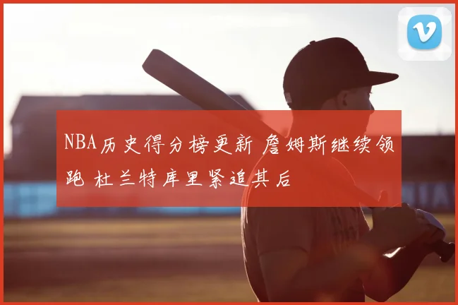 NBA历史得分榜更新 詹姆斯继续领跑 杜兰特库里紧追其后