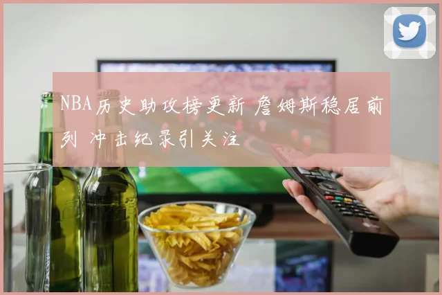 NBA历史助攻榜更新 詹姆斯稳居前列 冲击纪录引关注