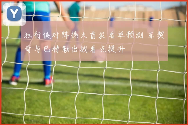独行侠对阵热火首发名单预测 东契奇与巴特勒出战看点提升