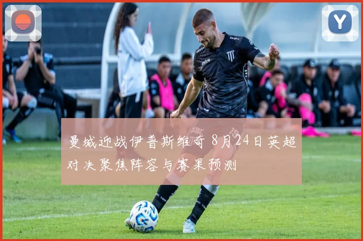 曼城迎战伊普斯维奇 8月24日英超对决聚焦阵容与赛果预测