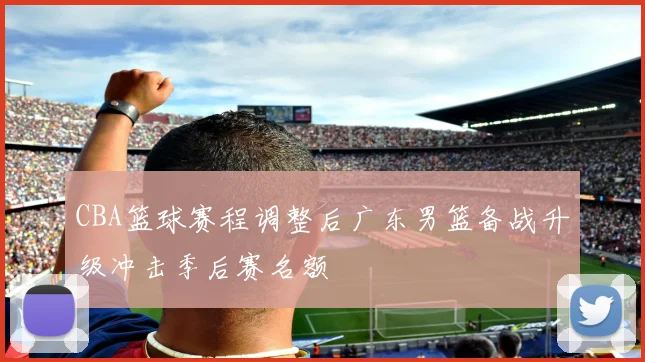 CBA篮球赛程调整后广东男篮备战升级冲击季后赛名额