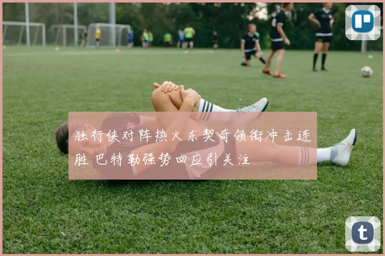 独行侠对阵热火东契奇领衔冲击连胜 巴特勒强势回应引关注