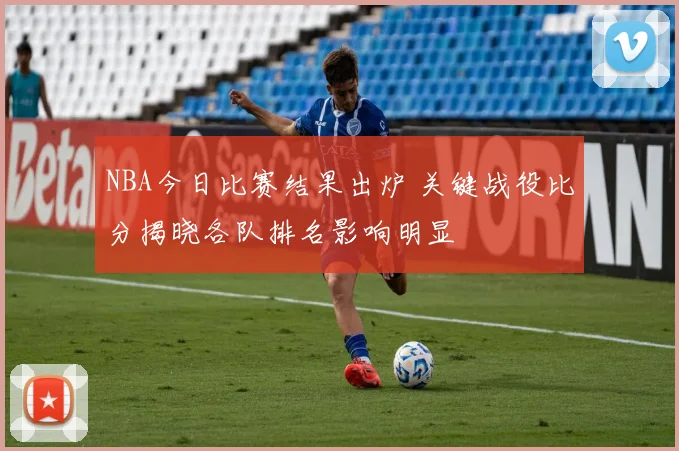 NBA今日比赛结果出炉 关键战役比分揭晓各队排名影响明显