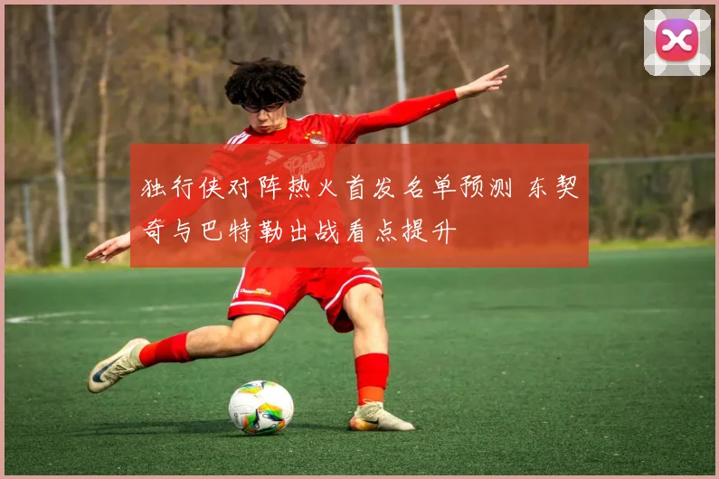 独行侠对阵热火首发名单预测 东契奇与巴特勒出战看点提升