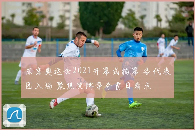 东京奥运会2021开幕式揭幕 各代表团入场 聚焦奖牌争夺首日看点