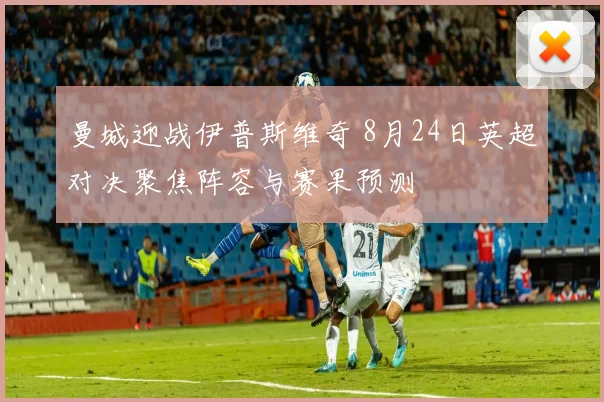 曼城迎战伊普斯维奇 8月24日英超对决聚焦阵容与赛果预测