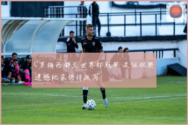 C罗梅西都无世界杯冠军 足坛双骄遗憾纪录仍待改写
