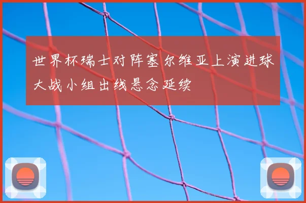 世界杯瑞士对阵塞尔维亚上演进球大战小组出线悬念延续