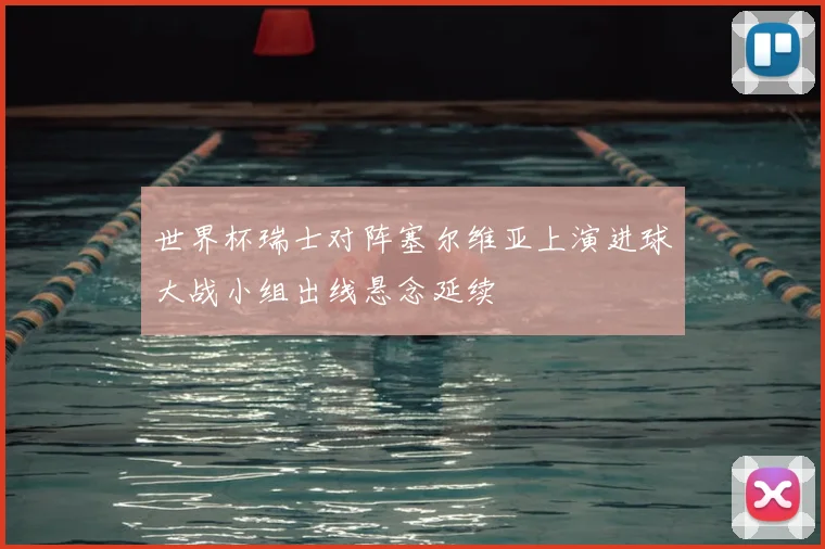 世界杯瑞士对阵塞尔维亚上演进球大战小组出线悬念延续
