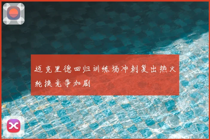 迈克里德回归训练场冲刺复出热火轮换竞争加剧