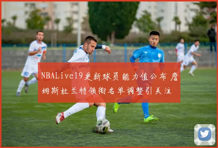NBALive19更新球员能力值公布 詹姆斯杜兰特领衔名单调整引关注