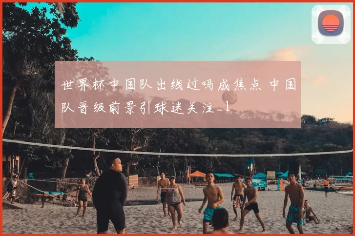 世界杯中国队出线过吗成焦点 中国队晋级前景引球迷关注_1