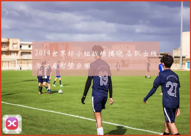 2014世界杯小组战绩揭晓 各队出线与出局形势分明