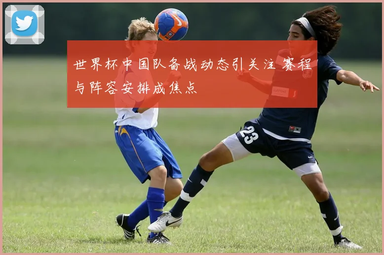 世界杯中国队备战动态引关注 赛程与阵容安排成焦点