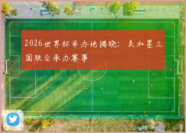 2026世界杯举办地揭晓：美加墨三国联合承办赛事