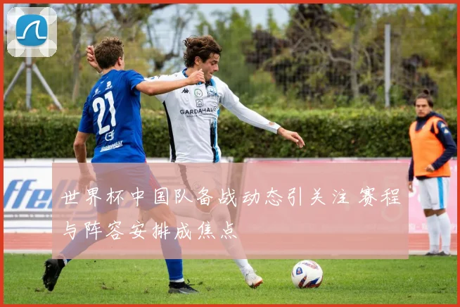 世界杯中国队备战动态引关注 赛程与阵容安排成焦点